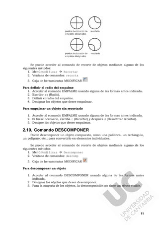 11
Se puede acceder al comando de recorte de objetos mediante alguno de los
siguientes métodos:
1. Menú Modificar Recortar
2. Ventana de comandos: recorta
3. Caja de herramientas MODIFICAR
Para definir el radio del empalme
1. Acceder al comando EMPALME usando alguna de las formas antes indicada.
2. Escribir ra (Radio).
3. Definir el radio del empalme.
4. Designar los objetos que desee empalmar.
Para empalmar un objeto sin recortarlo
1. Acceder al comando EMPALME usando alguna de las formas antes indicada.
2. Si fuese necesario, escriba r (Recortar) y después d (Desactivar recortar).
3. Designe los objetos que desee empalmar.
2.10. Comando DESCOMPONER
Puede descomponer un objeto compuesto, como una polilínea, un rectángulo,
un polígono, etc.; para convertirlo en elementos individuales.
Se puede acceder al comando de recorte de objetos mediante alguno de los
siguientes métodos:
1. Menú Modificar Descomponer
2. Ventana de comandos: descomp
3. Caja de herramientas MODIFICAR
Para descomponer un objeto
1. Acceder al comando DESCOMPONER usando alguna de las formas antes
indicada.
2. Designar los objetos que desee descomponer.
3. Para la mayoría de los objetos, la descomposición no tiene un efecto visible.
 