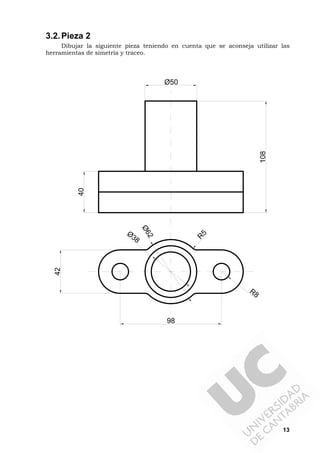 13
3.2.Pieza 2
Dibujar la siguiente pieza teniendo en cuenta que se aconseja utilizar las
herramientas de simetría y traceo.
R8
R5
98
42
Ø5040
108
Ø38
Ø62
 