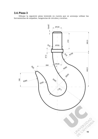 15
3.4.Pieza 3
Dibujar la siguiente pieza teniendo en cuenta que se aconseja utilizar las
herramientas de empalme, tangencias de círculos y recortar.
210
15x45°
Ø120
Ø150R15
R
15
Ø120
R156
60
Ø
240
R300
R460
R300
R
20
R360
180
260
37,5
442,5262,5
 