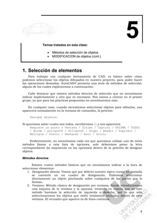 1
5Temas tratados en esta clase:
• Métodos de selección de objetos
• MODIFICACION de objetos (cont.)
1. Selección de elementos
Para trabajar con cualquier herramienta de CAD, es básico saber cómo
podemos seleccionar los objetos dibujados en nuestro proyecto, para poder hacer
las operaciones deseadas. AutoCAD® presenta una serie de métodos de selección;
alguno de los cuales explicaremos a continuación.
Cabe destacar que existen métodos directos de selección que no necesitamos
indicar implícitamente y otro que es necesario. Nos vamos a centrar en el primer
grupo, ya que para las prácticas propuestas no necesitaremos más.
En cualquier caso, cuando necesitemos seleccionar objetos para editarlos, nos
aparecerá normalmente en la ventana de comandos, la petición:
Designe objetos:
Si queremos saber cuales son todos, escribiremos ?; y nos aparecerá:
Requiere un punto o Ventana / Último / Captura / PRISMA / TODOS
/ Borde / polígonOV / PolígonOC / Grupo / Añadir / Suprimir /
Múltiple / Previo / Deshacer / Auto / Unico:
Evidentemente, no necesitamos cada vez que queramos utilizar uno de estos
métodos llamar a esta lista de opciones, solo deberemos poner la letra
correspondiente (la mayúscula en las opciones) dentro de la petición de designar
objetos.
Métodos directos
Existen cuatro métodos básicos que no necesitamos indicar a la hora de
seleccionar elementos:
1. Designación directa. Vemos que por defecto nuestro típico cursor en pantalla
se convierte en un cuadro de designación. Podremos seleccionar
directamente un objeto pinchando sobre cualquiera de las partes que lo
forman.
2. Ventana: Método clásico de designación por ventana, donde introduciremos
una esquina de la ventana y la opuesta; teniendo en cuenta que en este
método haremos la selección de izquierda a derecha, por lo que sólo
seleccionaremos los objetos que estén totalmente incluidos dentro de esta
ventana. El recuadro que aparece es de línea continua.
 