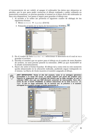 6
el inconveniente de ser volátil, al apagar el ordenador los datos que almacena se
pierden, por lo que para poder conservar el dibujo realizado y poder utilizarlo en
posteriores ocasiones, es preciso guardar el mismo en el disco duro del ordenador (o
bien otro dispositivo). Los pasos a seguir para guardar el dibujo son:
1. Al acceder a la orden (se presenta el siguiente cuadro de diálogo) de las
siguientes formas:
• Menú Archivo Guardar (Ctrl-G)
• Pulsando el botón de la barra de herramientas NORMAL
2. En el cuadro de lista Guardar en: seleccionar el directorio en el cual se va a
guardar el archivo.
3. Escribir el nombre que se quiere para el dibujo en el cuadro de texto Nombre
de archivo, no será preciso ponerle la extensión .DWG ya que AutoCAD® se
la añade automáticamente.
4. Hacer clic sobre el botón Guardar. El dibujo tal y como está en este momento
queda almacenado en la ubicación indicada, pudiendo seguir trabajando en
el mismo. La Barra de título muestra el nombre asignado al dibujo.
¡MUY IMPORTANTE!. Tanto el día del examen, como si se entregan ejercicios
puntuables a lo largo del curso, se puede requerir por parte del profesor que
imparte la asignatura que el formato del fichero que se debe entregar no sea el
estándar DWG, sino que sea DXF (formato universal de intercambio). Para ello,
antes de dar el botón GUARDAR, se deberá seleccionar de la lista Archivos de
tipo: el que se haya solicitado. De no hacerlo así, la práctica o el examen
entregado no se podrá corregir y tendrá puntuación 0.
 