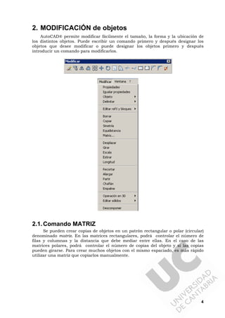 4
2. MODIFICACIÓN de objetos
AutoCAD® permite modificar fácilmente el tamaño, la forma y la ubicación de
los distintos objetos. Puede escribir un comando primero y después designar los
objetos que desee modificar o puede designar los objetos primero y después
introducir un comando para modificarlos.
2.1.Comando MATRIZ
Se pueden crear copias de objetos en un patrón rectangular o polar (circular)
denominado matriz. En las matrices rectangulares, podrá controlar el número de
filas y columnas y la distancia que debe mediar entre ellas. En el caso de las
matrices polares, podrá controlar el número de copias del objeto y si las copias
pueden girarse. Para crear muchos objetos con el mismo espaciado, es más rápido
utilizar una matriz que copiarlos manualmente.
 