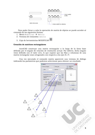 5
Para poder llevar a cabo la operación de matriz de objetos se puede acceder al
comando de las siguientes formas:
1. Menú Modificar Matriz
2. Ventana de comandos: matriz
3. Caja de herramientas MODIFICAR
Creación de matrices rectangulares
AutoCAD construye una matriz rectangular a lo largo de la línea base
definida por el ángulo de rotación de resolución actual. Por defecto, dicho ángulo
viene definido con el valor cero, lo que supone que las filas y columnas de una
matriz rectangular sean ortogonales con respecto a los ejes X e Y.
Una vez ejecutado el comando matriz aparecerá una ventana de diálogo
indicando los parámetros que podemos seleccionar para obtener un resultado:
 
