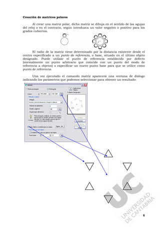 6
Creación de matrices polares
Al crear una matriz polar, dicha matriz se dibuja en el sentido de las agujas
del reloj o en el contrario, según introduzca un valor negativo o positivo para los
grados cubiertos.
El radio de la matriz viene determinado por la distancia existente desde el
centro especificado a un punto de referencia, o base, situado en el último objeto
designado. Puede utilizar el punto de referencia establecido por defecto
(normalmente un punto arbitrario que coincide con un punto del modo de
referencia a objetos) o especificar un nuevo punto base para que se utilice como
punto de referencia.
Una vez ejecutado el comando matriz aparecerá una ventana de diálogo
indicando los parámetros que podemos seleccionar para obtener un resultado:
 
