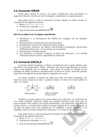 7
2.2.Comando GIRAR
Puede girar objetos en torno a un punto especificado. Para determinar el
ángulo de rotación, escriba un valor de ángulo o especifique un segundo punto.
Para poder llevar a cabo la operación de girar objetos se puede acceder al
comando de las siguientes formas:
1. Menú Modificar Girar
2. Ventana de comandos: giro
3. Caja de herramientas MODIFICAR
Giro de un objeto con un ángulo especificado
1. Accedemos a la herramienta de GIRAR por cualquier de los métodos
anteriores.
2. Seleccionamos los elementos que queremos girar
3. Introducimos el punto de referencia (centro de giro)
4. Si queremos mantener los objetos seleccionados inicialmente marcaremos
COPIA (introducir una C en la ventana de comandos)
5. Introducimos el ángulo de giro
6. Los elementos se girarán respecto al punto de referencia y en sentido
antihorario (sino le hemos especificado lo contrario).
2.3.Comando ESCALA
La escala permite aumentar o reducir el tamaño de uno o varios objetos, pero
sin alterar sus proporciones. Podrá atribuirle una escala especificando un punto
base y una longitud, que se utilizará como factor de escala en función de las
unidades de dibujo actuales o introduciendo un factor de escala. AutoCAD permite
especificar la longitud actual del objeto o asignarle una nueva.
La escala modifica el tamaño de todas las cotas del objeto designado. Un
factor de escala superior al valor 1 amplía el objeto. Un factor de escala inferior al
valor 1 lo reduce.
También se puede aplicar una escala según una referencia. La atribución de
una escala mediante referencia utiliza una medida existente como base para el
nuevo tamaño. Para atribuir una escala atendiendo a una referencia, especifique la
escala actual y, a continuación, defina la nueva longitud de la escala. Así pues, si
un lado del objeto tiene una longitud de 4.8 unidades y desea ampliarlo a 7.5
unidades, utilice 4.8 como longitud de referencia y 7.5 como la nueva longitud.
Para poder llevar a cabo la operación de matriz de objetos se puede acceder al
comando de las siguientes formas:
1. Menú Modificar Escala
2. Ventana de comandos: escala
3. Caja de herramientas MODIFICAR
 