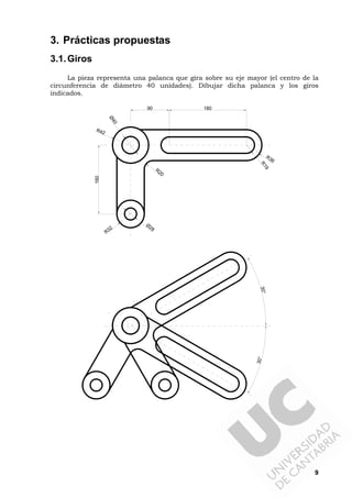 9
3. Prácticas propuestas
3.1.Giros
La pieza representa una palanca que gira sobre su eje mayor (el centro de la
circunferencia de diámetro 40 unidades). Dibujar dicha palanca y los giros
indicados.
R42
Ø40
R32
Ø28
R36
R19
R20
90 180
160
30°30°
 