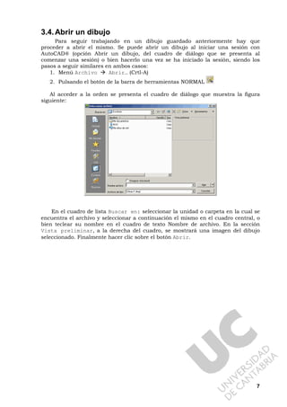 7
3.4.Abrir un dibujo
Para seguir trabajando en un dibujo guardado anteriormente hay que
proceder a abrir el mismo. Se puede abrir un dibujo al iniciar una sesión con
AutoCAD® (opción Abrir un dibujo, del cuadro de diálogo que se presenta al
comenzar una sesión) o bien hacerlo una vez se ha iniciado la sesión, siendo los
pasos a seguir similares en ambos casos:
1. Menú Archivo Abrir… (Crtl-A)
2. Pulsando el botón de la barra de herramientas NORMAL
Al acceder a la orden se presenta el cuadro de diálogo que muestra la figura
siguiente:
En el cuadro de lista Buscar en: seleccionar la unidad o carpeta en la cual se
encuentra el archivo y seleccionar a continuación el mismo en el cuadro central, o
bien teclear su nombre en el cuadro de texto Nombre de archivo. En la sección
Vista preliminar, a la derecha del cuadro, se mostrará una imagen del dibujo
seleccionado. Finalmente hacer clic sobre el botón Abrir.
 