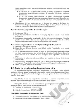 2
Puede modificar todas las propiedades que admitan cambios indicando un
nuevo valor:
Si hay más de un objeto seleccionado, la paleta Propiedades muestra
únicamente las propiedades comunes de todos los objetos del conjunto
de selección.
Si no hay objetos seleccionados, la paleta Propiedades muestra
únicamente las propiedades generales de la capa actual, el nombre de
la tabla de estilos de trazado asociada a la capa y las propiedades de la
vista.
• Modificación de los parámetros en el Control de capas de la barra de
herramientas Capas y los controles Color, Tipo de línea, Grosor de línea y
Estilo de trazado en la barra de herramientas Propiedades.
Para visualizar las propiedades de un único objeto
1. Designe un objeto.
2. Haga clic con el botón derecho en el dibujo y elija Propiedades en el menú
contextual.
3. Esta paleta muestra las propiedades de los objetos seleccionados. También
puede hacer doble clic en un objeto para que se muestre la paleta
Propiedades (si no se ha tocado la configuración por defecto).
Para cambiar las propiedades de los objetos en la paleta Propiedades
1. Designar uno o varios objetos.
2. Haga clic con el botón derecho en el dibujo y elija Propiedades en el menú
contextual.
3. En la paleta Propiedades, utilizar la barra de desplazamiento junto a la barra
de título para desplazarse por la lista de propiedades. Puede hacer clic en la
flecha situada a la derecha de cada categoría para expandir o contraer la
lista.
4. Seleccionar el valor que quiere modificar. Los cambios se hacen efectivos en
el momento.
5. Para deshacer un cambio, haga clic con el botón derecho en una zona vacía
de la paleta Propiedades y, en el menú contextual, haga clic en Deshacer.
6. Pulse ESC para cancelar la selección.
1.2.Copia de propiedades de un objeto a otro
Se pueden copiar algunas o todas las propiedades de un objeto a otros objetos
mediante el botón Igualar propiedades. Es posible copiar propiedades como el color,
la capa, el tipo de línea, la escala de tipo de línea, el grosor de línea y el estilo de
trazado, entre otras.
Por defecto, todas las propiedades aplicables se copian automáticamente
desde el objeto que se designe en primer lugar a los otros objetos.
Para poder llevar a cabo la operación de igualar propiedades de objetos se
puede acceder al comando de las siguientes formas:
1. Ventana de comandos: igualarprop
2. Caja de herramientas ESTANDAR
Para copiar propiedades de un objeto a otros
1. Acceder al comando por alguno de los métodos anteriores.
2. Designe el objeto cuyas propiedades desee copiar.
 