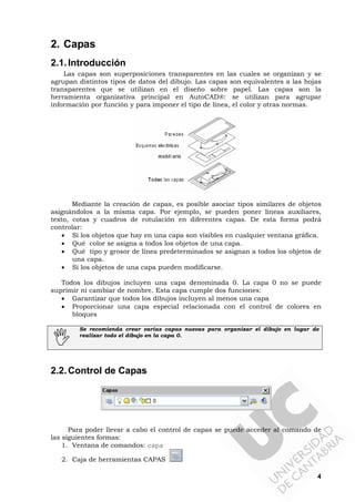 4
2. Capas
2.1.Introducción
Las capas son superposiciones transparentes en las cuales se organizan y se
agrupan distintos tipos de datos del dibujo. Las capas son equivalentes a las hojas
transparentes que se utilizan en el diseño sobre papel. Las capas son la
herramienta organizativa principal en AutoCAD®: se utilizan para agrupar
información por función y para imponer el tipo de línea, el color y otras normas.
Mediante la creación de capas, es posible asociar tipos similares de objetos
asignándolos a la misma capa. Por ejemplo, se pueden poner líneas auxiliares,
texto, cotas y cuadros de rotulación en diferentes capas. De esta forma podrá
controlar:
• Si los objetos que hay en una capa son visibles en cualquier ventana gráfica.
• Qué color se asigna a todos los objetos de una capa.
• Qué tipo y grosor de línea predeterminados se asignan a todos los objetos de
una capa.
• Si los objetos de una capa pueden modificarse.
Todos los dibujos incluyen una capa denominada 0. La capa 0 no se puede
suprimir ni cambiar de nombre. Esta capa cumple dos funciones:
• Garantizar que todos los dibujos incluyen al menos una capa
• Proporcionar una capa especial relacionada con el control de colores en
bloques
Se recomienda crear varias capas nuevas para organizar el dibujo en lugar de
realizar todo el dibujo en la capa 0.
2.2.Control de Capas
Para poder llevar a cabo el control de capas se puede acceder al comando de
las siguientes formas:
1. Ventana de comandos: capa
2. Caja de herramientas CAPAS
 