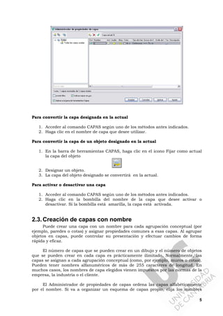 5
Para convertir la capa designada en la actual
1. Acceder al comando CAPAS según uno de los métodos antes indicados.
2. Haga clic en el nombre de capa que desee utilizar.
Para convertir la capa de un objeto designado en la actual
1. En la barra de herramientas CAPAS, haga clic en el icono Fijar como actual
la capa del objeto
2. Designar un objeto.
3. La capa del objeto designado se convertirá en la actual.
Para activar o desactivar una capa
1. Acceder al comando CAPAS según uno de los métodos antes indicados.
2. Haga clic en la bombilla del nombre de la capa que desee activar o
desactivar. Si la bombilla está amarilla, la capa está activada.
2.3.Creación de capas con nombre
Puede crear una capa con un nombre para cada agrupación conceptual (por
ejemplo, paredes o cotas) y asignar propiedades comunes a esas capas. Al agrupar
objetos en capas, puede controlar su presentación y efectuar cambios de forma
rápida y eficaz.
El número de capas que se pueden crear en un dibujo y el número de objetos
que se pueden crear en cada capa es prácticamente ilimitado. Normalmente, las
capas se asignan a cada agrupación conceptual (como, por ejemplo, muros o cotas).
Pueden tener nombres alfanuméricos de más de 255 caracteres de longitud. En
muchos casos, los nombres de capa elegidos vienen impuestos por las normas de la
empresa, la industria o el cliente.
El Administrador de propiedades de capas ordena las capas alfabéticamente
por el nombre. Si va a organizar un esquema de capas propio, elija los nombres
 