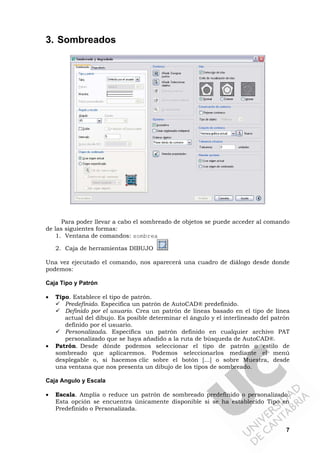 7
3. Sombreados
Para poder llevar a cabo el sombreado de objetos se puede acceder al comando
de las siguientes formas:
1. Ventana de comandos: sombrea
2. Caja de herramientas DIBUJO
Una vez ejecutado el comando, nos aparecerá una cuadro de diálogo desde donde
podemos:
Caja Tipo y Patrón
• Tipo. Establece el tipo de patrón.
Predefinido. Especifica un patrón de AutoCAD® predefinido.
Definido por el usuario. Crea un patrón de líneas basado en el tipo de línea
actual del dibujo. Es posible determinar el ángulo y el interlineado del patrón
definido por el usuario.
Personalizada. Especifica un patrón definido en cualquier archivo PAT
personalizado que se haya añadido a la ruta de búsqueda de AutoCAD®.
• Patrón. Desde dónde podemos seleccionar el tipo de patrón o estilo de
sombreado que aplicaremos. Podemos seleccionarlos mediante el menú
desplegable o, si hacemos clic sobre el botón [...] o sobre Muestra, desde
una ventana que nos presenta un dibujo de los tipos de sombreado.
Caja Angulo y Escala
• Escala. Amplía o reduce un patrón de sombreado predefinido o personalizado.
Esta opción se encuentra únicamente disponible si se ha establecido Tipo en
Predefinido o Personalizada.
 