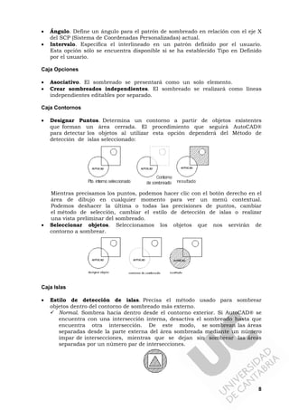 8
• Ángulo. Define un ángulo para el patrón de sombreado en relación con el eje X
del SCP (Sistema de Coordenadas Personalizadas) actual.
• Intervalo. Especifica el interlineado en un patrón definido por el usuario.
Esta opción sólo se encuentra disponible si se ha establecido Tipo en Definido
por el usuario.
Caja Opciones
• Asociativo. El sombreado se presentará como un solo elemento.
• Crear sombreados independientes. El sombreado se realizará como líneas
independientes editables por separado.
Caja Contornos
• Designar Puntos. Determina un contorno a partir de objetos existentes
que forman un área cerrada. El procedimiento que seguirá AutoCAD®
para detectar los objetos al utilizar esta opción dependerá del Método de
detección de islas seleccionado:
Mientras precisamos los puntos, podemos hacer clic con el botón derecho en el
área de dibujo en cualquier momento para ver un menú contextual.
Podemos deshacer la última o todas las precisiones de puntos, cambiar
el método de selección, cambiar el estilo de detección de islas o realizar
una vista preliminar del sombreado.
• Seleccionar objetos. Seleccionamos los objetos que nos servirán de
contorno a sombrear.
Caja Islas
• Estilo de detección de islas. Precisa el método usado para sombrear
objetos dentro del contorno de sombreado más externo.
Normal. Sombrea hacia dentro desde el contorno exterior. Si AutoCAD® se
encuentra con una intersección interna, desactiva el sombreado hasta que
encuentra otra intersección. De este modo, se sombrean las áreas
separadas desde la parte externa del área sombreada mediante un número
impar de intersecciones, mientras que se dejan sin sombrear las áreas
separadas por un número par de intersecciones.
 