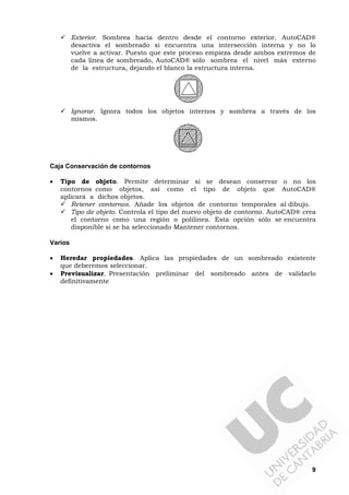 9
Exterior. Sombrea hacia dentro desde el contorno exterior. AutoCAD®
desactiva el sombreado si encuentra una intersección interna y no lo
vuelve a activar. Puesto que este proceso empieza desde ambos extremos de
cada línea de sombreado, AutoCAD® sólo sombrea el nivel más externo
de la estructura, dejando el blanco la estructura interna.
Ignorar. Ignora todos los objetos internos y sombrea a través de los
mismos.
Caja Conservación de contornos
• Tipo de objeto. Permite determinar si se desean conservar o no los
contornos como objetos, así como el tipo de objeto que AutoCAD®
aplicará a dichos objetos.
Retener contornos. Añade los objetos de contorno temporales al dibujo.
Tipo de objeto. Controla el tipo del nuevo objeto de contorno. AutoCAD® crea
el contorno como una región o polilínea. Esta opción sólo se encuentra
disponible si se ha seleccionado Mantener contornos.
Varios
• Heredar propiedades. Aplica las propiedades de un sombreado existente
que deberemos seleccionar.
• Previsualizar. Presentación preliminar del sombreado antes de validarlo
definitivamente
 