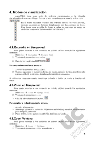 8
4. Modos de visualización
AutoCAD® tiene una serie de ordenes encaminadas a la cómoda
visualización de nuestro dibujo. En este punto tan solo vamos a ver la orden Zoom.
En la barra estándar tenemos las órdenes básicas de Visualización,
incluido un menú de botones desplegables con las opciones de Zoom.
Una forma muy sencilla de llegar a todas las opciones de zoom es
mediante la ventana de comandos, escribiendo Z.
4.1.Encuadre en tiempo real
Para poder acceder a este comando se podrán utilizar uno de los siguientes
métodos:
1. Menú Ver Encuadre Tiempo Real
2. Ventana de comandos: encuadre
3. Caja de herramientas ESTANDAR
Para encuadrar mediante arrastre
1. Acceder al comando ENCUADRE
2. Cuando aparezca el cursor en forma de mano, arrastre la vista manteniendo
pulsado el botó n mientras desplaza el dispositivo señalador.
Si utiliza un ratón con rueda, mantenga pulsado el botón de rueda y desplace el
ratón.
4.2.Zoom en tiempo real
Para poder acceder a este comando se podrán utilizar uno de los siguientes
métodos:
1. Menú Ver Zoom Tiempo Real
2. Ventana de comandos: zoom
3. Caja de herramientas NORMAL
Para ampliar o reducir mediante arrastre
1. Acceder al comando.
2. Mantenga pulsado el botón del dispositivo señalador y arrastre verticalmente
para Ampliar y reducir.
3. Pulse INTRO, ESC o pulse con el botón derecho para salir.
4.3.Zoom Ventana
Para poder acceder a este comando se podrán utilizar uno de los siguientes
métodos:
1. Menú Ver Zoom Ventana
2. Ventana de comandos: zoom seleccionar v
 