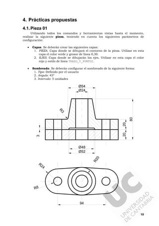 10
4. Prácticas propuestas
4.1.Pieza 01
Utilizando todos los comandos y herramientas vistas hasta el momento,
realizar la siguiente pieza, teniendo en cuenta los siguientes parámetros de
configuración:
• Capas. Se deberán crear las siguientes capas:
1. PIEZA. Capa donde se dibujará el contorno de la pieza. Utilizar en esta
capa el color verde y grosor de línea 0,30.
2. EJES. Capa donde se dibujarán los ejes. Utilizar en esta capa el color
rojo y estilo de línea TRAZO_Y_PUNTO2.
• Sombreado. Se deberán configurar el sombreado de la siguiente forma:
1. Tipo: Definido por el usuario
2. Angulo: 45º
3. Intervalo: 5 unidades
2020
R24
R8
94
Ø48
Ø52
3
Ø24
Ø54
80
R
3
R20
 