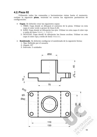 11
4.2.Pieza 02
Utilizando todos los comandos y herramientas vistas hasta el momento,
realizar la siguiente pieza, teniendo en cuenta los siguientes parámetros de
configuración:
• Capas. Se deberán crear las siguientes capas:
1. PIEZA. Capa donde se dibujará el contorno de la pieza. Utilizar en esta
capa el color verde y grosor de línea 0,30.
2. EJES. Capa donde se dibujarán los ejes. Utilizar en esta capa el color rojo
y estilo de línea TRAZO_Y_PUNTO2.
3. OCULTAS. Capa donde se dibujarán las líneas ocultas. Utilizar en esta
capa el color rojo y estilo de línea TRAZOS2.
• Sombreado. Se deberán configurar el sombreado de la siguiente forma:
1. Tipo: Definido por el usuario
2. Angulo: 45º
3. Intervalo: 3 unidades
15
10
40
130
110
60
80
Ø50
70
Ø40
R5
R10
 