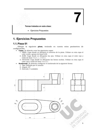 1
7Temas tratados en esta clase:
• Ejercicios Propuestos
1. Ejercicios Propuestos
1.1.Pieza 01
Dibujar la siguiente pieza, teniendo en cuenta estos parámetros de
configuración:
• Capas. Se deberán crear las siguientes capas:
1. PIEZA. Capa donde se dibujará el contorno de la pieza. Utilizar en esta capa el
color verde y grosor de línea 0,30.
2. EJES. Capa donde se dibujarán los ejes. Utilizar en esta capa el color rojo y
estilo de línea TRAZO_Y_PUNTO2.
3. OCULTAS. Capa donde se dibujarán las líneas ocultas. Utilizar en esta capa el
color rojo y estilo de línea TRAZOS2.
• Sombreado. Se deberán configurar el sombreado de la siguiente forma:
1. Tipo: Definido por el usuario
2. Angulo: 45º
3. Intervalo: 5 unidades
230100
R60
Ø80
R30R80
R40
125
75
120
70
 