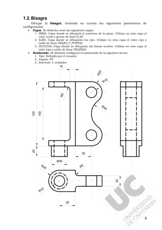 2
1.2.Bisagra
Dibujar la bisagra, teniendo en cuenta los siguientes parámetros de
configuración:
• Capas. Se deberán crear las siguientes capas:
1. PIEZA. Capa donde se dibujará el contorno de la pieza. Utilizar en esta capa el
color verde y grosor de línea 0,30.
2. EJES. Capa donde se dibujarán los ejes. Utilizar en esta capa el color rojo y
estilo de línea TRAZO_Y_PUNTO2.
3. OCULTAS. Capa donde se dibujarán las líneas ocultas. Utilizar en esta capa el
color rojo y estilo de línea TRAZOS2.
• Sombreado. Se deberán configurar el sombreado de la siguiente forma:
1. Tipo: Definido por el usuario
2. Angulo: 45º
3. Intervalo: 3 unidades
120
100
R5
R5
R20
R10
30
Ø30
R20
R10
10
R30
20
30
20
 