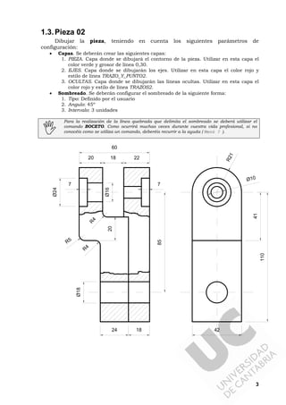 3
1.3.Pieza 02
Dibujar la pieza, teniendo en cuenta los siguientes parámetros de
configuración:
• Capas. Se deberán crear las siguientes capas:
1. PIEZA. Capa donde se dibujará el contorno de la pieza. Utilizar en esta capa el
color verde y grosor de línea 0,30.
2. EJES. Capa donde se dibujarán los ejes. Utilizar en esta capa el color rojo y
estilo de línea TRAZO_Y_PUNTO2.
3. OCULTAS. Capa donde se dibujarán las líneas ocultas. Utilizar en esta capa el
color rojo y estilo de línea TRAZOS2.
• Sombreado. Se deberán configurar el sombreado de la siguiente forma:
1. Tipo: Definido por el usuario
2. Angulo: 45º
3. Intervalo: 3 unidades
Para la realización de la línea quebrada que delimita el sombreado se deberá utilizar el
comando BOCETO. Como ocurrirá muchas veces durante vuestra vida profesional, si no
conocéis como se utiliza un comando, deberéis recurrir a la ayuda ( Menú ? ).
24 18
Ø18
85
R21
Ø16
Ø10
20 18 22
60
77
Ø24
R4
R5
20
R
4
110
41
42
 