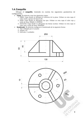 4
1.4.Casquillo
Dibujar el casquillo, teniendo en cuenta los siguientes parámetros de
configuración:
• Capas. Se deberán crear las siguientes capas:
1. PIEZA. Capa donde se dibujará el contorno de la pieza. Utilizar en esta capa el
color verde y grosor de línea 0,30.
2. EJES. Capa donde se dibujarán los ejes. Utilizar en esta capa el color rojo y
estilo de línea TRAZO_Y_PUNTO2.
3. OCULTAS. Capa donde se dibujarán las líneas ocultas. Utilizar en esta capa el
color rojo y estilo de línea TRAZOS2.
• Sombreado. Se deberán configurar el sombreado de la siguiente forma:
1. Tipo: Definido por el usuario
2. Angulo: 45º
3. Intervalo: 3 unidades
130
45
60
Ø90
Ø30
Ø50
R5
10
 