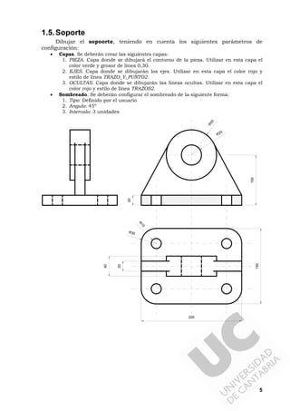 5
1.5.Soporte
Dibujar el sopoorte, teniendo en cuenta los siguientes parámetros de
configuración:
• Capas. Se deberán crear las siguientes capas:
1. PIEZA. Capa donde se dibujará el contorno de la pieza. Utilizar en esta capa el
color verde y grosor de línea 0,30.
2. EJES. Capa donde se dibujarán los ejes. Utilizar en esta capa el color rojo y
estilo de línea TRAZO_Y_PUNTO2.
3. OCULTAS. Capa donde se dibujarán las líneas ocultas. Utilizar en esta capa el
color rojo y estilo de línea TRAZOS2.
• Sombreado. Se deberán configurar el sombreado de la siguiente forma:
1. Tipo: Definido por el usuario
2. Angulo: 45º
3. Intervalo: 3 unidades
R30
R
10
20
40
R50
R20
200
150
100
20
 