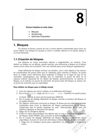 1
8Temas tratados en esta clase:
• Bloques
• Acotaciones
• Ejercicios Propuestos
1. Bloques
Un bloque se forma a partir de uno o varios objetos combinados para crear un
único objeto. Los bloques le ayudan a volver a utilizar objetos en el mismo dibujo o
en otros distintos.
1.1.Creación de bloques
Los bloques se crean asociando objetos y asignándoles un nombre. Tras
definir un bloque en un dibujo, puede insertar una referencia a bloque en el dibujo
tantas veces como sea necesario. Use este método para crear bloques rápidamente.
Cada definición de bloque incluye un nombre, uno o más objetos y los valores
de coordenadas del punto base que se utilizarán para insertar el bloque. El punto
base se utiliza como referencia para emplazar el bloque en el lugar en que se ha
insertado. Supongamos, por ejemplo que se especifica el punto de base en la
esquina inferior izquierda de un objeto del bloque; posteriormente, al insertar el
bloque, se le solicita un punto de inserción. El punto base del bloque se alinea con
el punto de inserción que se especifique.
Para definir un bloque para el dibujo actual
1. Cree los objetos que desee utilizar en la definición del bloque.
2. En el menú Dibujo, haga clic en Bloque Crear. También se puede pulsar
al botón de la barra de herramientas DIBUJO.
3. En el cuadro de diálogo Definición de bloque, escriba el nombre del bloque en
la casilla Nombre.
4. En Objetos, seleccione Convertir en bloque. Si desea que los objetos originales
empleados para crear la definición de bloque permanezcan en el dibujo,
compruebe que la opción Suprimir no está seleccionada. Si lo está, los
objetos originales se borrarán del dibujo.
5. Haga clic en Designar objetos.
6. Utilice el ratón para designar los objetos que se van a incluir en la definición
de bloque. Pulse INTRO para concluir la selección de objetos.
7. En el cuadro de diálogo Definición de bloque, en la sección Punto base,
especifique el punto de inserción del bloque utilizando uno de estos métodos:
• Haga clic en Designar punto para especificar un punto con el dispositivo
ratón.
 