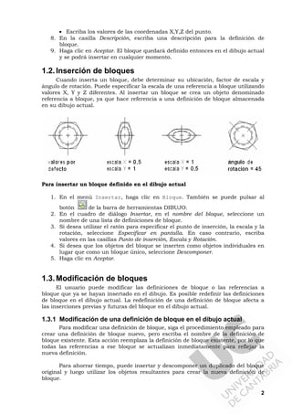 2
• Escriba los valores de las coordenadas X,Y,Z del punto.
8. En la casilla Descripción, escriba una descripción para la definición de
bloque.
9. Haga clic en Aceptar. El bloque quedará definido entonces en el dibujo actual
y se podrá insertar en cualquier momento.
1.2.Inserción de bloques
Cuando inserta un bloque, debe determinar su ubicación, factor de escala y
ángulo de rotación. Puede especificar la escala de una referencia a bloque utilizando
valores X, Y y Z diferentes. Al insertar un bloque se crea un objeto denominado
referencia a bloque, ya que hace referencia a una definición de bloque almacenada
en su dibujo actual.
Para insertar un bloque definido en el dibujo actual
1. En el menú Insertar, haga clic en Bloque. También se puede pulsar al
botón de la barra de herramientas DIBUJO.
2. En el cuadro de diálogo Insertar, en el nombre del bloque, seleccione un
nombre de una lista de definiciones de bloque.
3. Si desea utilizar el ratón para especificar el punto de inserción, la escala y la
rotación, seleccione Especificar en pantalla. En caso contrario, escriba
valores en las casillas Punto de inserción, Escala y Rotación.
4. Si desea que los objetos del bloque se inserten como objetos individuales en
lugar que como un bloque único, seleccione Descomponer.
5. Haga clic en Aceptar.
1.3.Modificación de bloques
El usuario puede modificar las definiciones de bloque o las referencias a
bloque que ya se hayan insertado en el dibujo. Es posible redefinir las definiciones
de bloque en el dibujo actual. La redefinición de una definición de bloque afecta a
las inserciones previas y futuras del bloque en el dibujo actual.
1.3.1 Modificación de una definición de bloque en el dibujo actual
Para modificar una definición de bloque, siga el procedimiento empleado para
crear una definición de bloque nuevo, pero escriba el nombre de la definición de
bloque existente. Esta acción reemplaza la definición de bloque existente, por lo que
todas las referencias a ese bloque se actualizan inmediatamente para reflejar la
nueva definición.
Para ahorrar tiempo, puede insertar y descomponer un duplicado del bloque
original y luego utilizar los objetos resultantes para crear la nueva definición de
bloque.
 