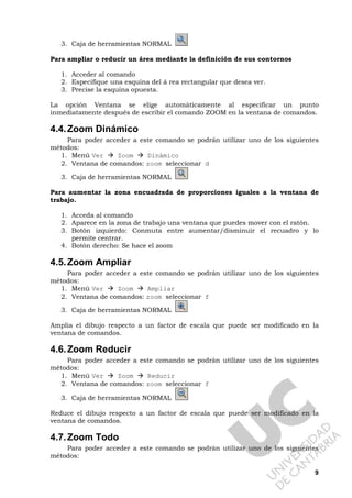 9
3. Caja de herramientas NORMAL
Para ampliar o reducir un área mediante la definición de sus contornos
1. Acceder al comando
2. Especifique una esquina del á rea rectangular que desea ver.
3. Precise la esquina opuesta.
La opción Ventana se elige automáticamente al especificar un punto
inmediatamente después de escribir el comando ZOOM en la ventana de comandos.
4.4.Zoom Dinámico
Para poder acceder a este comando se podrán utilizar uno de los siguientes
métodos:
1. Menú Ver Zoom Dinámico
2. Ventana de comandos: zoom seleccionar d
3. Caja de herramientas NORMAL
Para aumentar la zona encuadrada de proporciones iguales a la ventana de
trabajo.
1. Acceda al comando
2. Aparece en la zona de trabajo una ventana que puedes mover con el ratón.
3. Botón izquierdo: Conmuta entre aumentar/disminuir el recuadro y lo
permite centrar.
4. Botón derecho: Se hace el zoom
4.5.Zoom Ampliar
Para poder acceder a este comando se podrán utilizar uno de los siguientes
métodos:
1. Menú Ver Zoom Ampliar
2. Ventana de comandos: zoom seleccionar f
3. Caja de herramientas NORMAL
Amplia el dibujo respecto a un factor de escala que puede ser modificado en la
ventana de comandos.
4.6.Zoom Reducir
Para poder acceder a este comando se podrán utilizar uno de los siguientes
métodos:
1. Menú Ver Zoom Reducir
2. Ventana de comandos: zoom seleccionar f
3. Caja de herramientas NORMAL
Reduce el dibujo respecto a un factor de escala que puede ser modificado en la
ventana de comandos.
4.7.Zoom Todo
Para poder acceder a este comando se podrán utilizar uno de los siguientes
métodos:
 