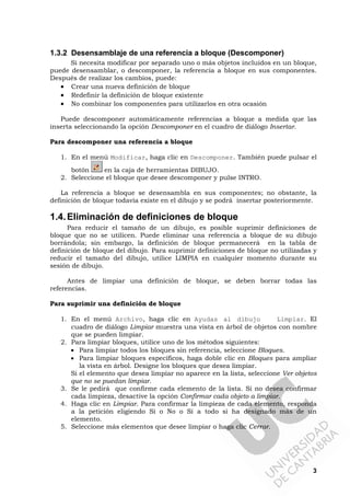 3
1.3.2 Desensamblaje de una referencia a bloque (Descomponer)
Si necesita modificar por separado uno o más objetos incluidos en un bloque,
puede desensamblar, o descomponer, la referencia a bloque en sus componentes.
Después de realizar los cambios, puede:
• Crear una nueva definición de bloque
• Redefinir la definición de bloque existente
• No combinar los componentes para utilizarlos en otra ocasión
Puede descomponer automáticamente referencias a bloque a medida que las
inserta seleccionando la opción Descomponer en el cuadro de diálogo Insertar.
Para descomponer una referencia a bloque
1. En el menú Modificar, haga clic en Descomponer. También puede pulsar el
botón en la caja de herramientas DIBUJO.
2. Seleccione el bloque que desee descomponer y pulse INTRO.
La referencia a bloque se desensambla en sus componentes; no obstante, la
definición de bloque todavía existe en el dibujo y se podrá insertar posteriormente.
1.4.Eliminación de definiciones de bloque
Para reducir el tamaño de un dibujo, es posible suprimir definiciones de
bloque que no se utilicen. Puede eliminar una referencia a bloque de su dibujo
borrándola; sin embargo, la definición de bloque permanecerá en la tabla de
definición de bloque del dibujo. Para suprimir definiciones de bloque no utilizadas y
reducir el tamaño del dibujo, utilice LIMPIA en cualquier momento durante su
sesión de dibujo.
Antes de limpiar una definición de bloque, se deben borrar todas las
referencias.
Para suprimir una definición de bloque
1. En el menú Archivo, haga clic en Ayudas al dibujo Limpiar. El
cuadro de diálogo Limpiar muestra una vista en árbol de objetos con nombre
que se pueden limpiar.
2. Para limpiar bloques, utilice uno de los métodos siguientes:
• Para limpiar todos los bloques sin referencia, seleccione Bloques.
• Para limpiar bloques específicos, haga doble clic en Bloques para ampliar
la vista en árbol. Designe los bloques que desea limpiar.
Si el elemento que desea limpiar no aparece en la lista, seleccione Ver objetos
que no se puedan limpiar.
3. Se le pedirá que confirme cada elemento de la lista. Si no desea confirmar
cada limpieza, desactive la opción Confirmar cada objeto a limpiar.
4. Haga clic en Limpiar. Para confirmar la limpieza de cada elemento, responda
a la petición eligiendo Sí o No o Sí a todo si ha designado más de un
elemento.
5. Seleccione más elementos que desee limpiar o haga clic Cerrar.
 