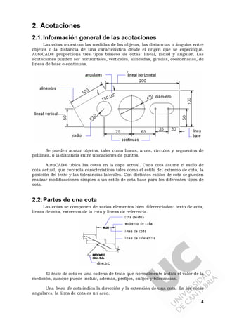 4
2. Acotaciones
2.1.Información general de las acotaciones
Las cotas muestran las medidas de los objetos, las distancias o ángulos entre
objetos o la distancia de una característica desde el origen que se especifique.
AutoCAD® proporciona tres tipos básicos de cotas: lineal, radial y angular. Las
acotaciones pueden ser horizontales, verticales, alineadas, giradas, coordenadas, de
líneas de base o continuas.
Se pueden acotar objetos, tales como líneas, arcos, círculos y segmentos de
polilínea, o la distancia entre ubicaciones de puntos.
AutoCAD® ubica las cotas en la capa actual. Cada cota asume el estilo de
cota actual, que controla características tales como el estilo del extremo de cota, la
posición del texto y las tolerancias laterales. Con distintos estilos de cota se pueden
realizar modificaciones simples a un estilo de cota base para los diferentes tipos de
cota.
2.2.Partes de una cota
Las cotas se componen de varios elementos bien diferenciados: texto de cota,
líneas de cota, extremos de la cota y líneas de referencia.
El texto de cota es una cadena de texto que normalmente indica el valor de la
medición, aunque puede incluir, además, prefijos, sufijos y tolerancias.
Una línea de cota indica la dirección y la extensión de una cota. En las cotas
angulares, la línea de cota es un arco.
 