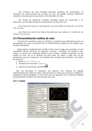 5
Los extremos de cota, también llamados símbolos de terminación, se
muestran en cada extremo de la línea de cota. Es posible precisar diferentes
tamaños y formas para los extremos o extremidades de cota.
Las líneas de referencia, también llamadas líneas de proyección o de
referencia, se extienden desde la característica a la línea de cota.
Una marca de centro es una pequeña cruz que indica el centro de un círculo
o de un arco.
Las líneas de centro son líneas discontinuas que indican el centro de un
círculo o de un arco.
2.3.Personalización estilos de cota
A la hora de introducir cotas en el dibujo, lo primero que deberíamos hacer es
personalizar las cotas en función de las características propias de los objetos que
estamos dibujando.
Personalizar completamente el estilo de las cotas es algo muy complejo, ya que
AutoCAD® ofrecen decenas de opciones, normas y variables. En nuestro caso,
vamos a conocer los conceptos básicos para realizar cambios puntuales en los
estilos de cota. No es el objetivo de esta clase ver todos y cada uno de los
parámetros que las componen. Los métodos que tenemos para acceder a los estilos
de cota son:
1. Menú Acotar Estilo
2. Ventana de comandos: ACOESTIL
3. Caja de herramientas ACOTAR
Una vez ejecutado el comando, nos aparece una ventana de diálogo
(Administrador de estilos de cota), seleccionamos el estilo que queremos modificar y
pulsamos el botón Modificar, lo cual hará que nos aparezca otra ventana de diálogo
donde podemos cambiar los valores para las cotas.
2.3.1 Líneas
 
