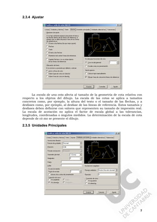7
2.3.4 Ajustar
La escala de una cota afecta al tamaño de la geometría de cota relativa con
respecto a los objetos del dibujo. La escala de las cotas se aplica a tamaños
concretos como, por ejemplo, la altura del texto o el tamaño de las flechas, y a
desfases como, por ejemplo, al desfase de las líneas de referencia. Estos tamaños y
desfases deben definirse con valores que representen su tamaño de impresión real.
La escala de acotación no aplica el factor de escala global a las tolerancias,
longitudes, coordenadas o ángulos medidos. La determinación de la escala de cota
depende de có mo se presente el dibujo.
2.3.5 Unidades Principales
 