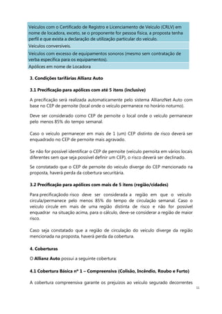 11
Veículos com o Certificado de Registro e Licenciamento de Veículo (CRLV) em
nome de locadora, exceto, se o proponente for pessoa física, a proposta tenha
perfil e que exista a declaração de utilização particular do veículo.
Veículos conversíveis.
Veículos com excesso de equipamentos sonoros (mesmo sem contratação de
verba específica para os equipamentos).
Apólices em nome de Locadora
3. Condições tarifárias Allianz Auto
3.1 Precificação para apólices com até 5 itens (inclusive)
A precificação será realizada automaticamente pelo sistema AllianzNet Auto com
base no CEP de pernoite (local onde o veículo permanece no horário noturno).
Deve ser considerado como CEP de pernoite o local onde o veículo permanecer
pelo menos 85% do tempo semanal.
Caso o veículo permanecer em mais de 1 (um) CEP distinto de risco deverá ser
enquadrado no CEP de pernoite mais agravado.
Se não for possível identificar o CEP de pernoite (veículo pernoita em vários locais
diferentes sem que seja possível definir um CEP), o risco deverá ser declinado.
Se constatado que o CEP de pernoite do veículo diverge do CEP mencionado na
proposta, haverá perda da cobertura securitária.
3.2 Precificação para apólices com mais de 5 itens (região/cidades)
Para precificaçãodo risco deve ser considerada a região em que o veículo
circula/permanece pelo menos 85% do tempo de circulação semanal. Caso o
veículo circule em mais de uma região distinta de risco e não for possível
enquadrar na situação acima, para o cálculo, deve-se considerar a região de maior
risco.
Caso seja constatado que a região de circulação do veículo diverge da região
mencionada na proposta, haverá perda da cobertura.
4. Coberturas
O Allianz Auto possui a seguinte cobertura:
4.1 Cobertura Básica nº 1 – Compreensiva (Colisão, Incêndio, Roubo e Furto)
A cobertura compreensiva garante os prejuízos ao veículo segurado decorrentes
 