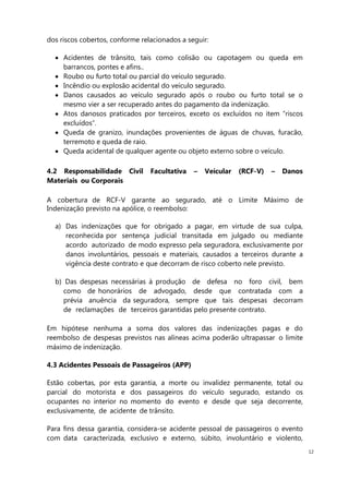 12
dos riscos cobertos, conforme relacionados a seguir:
Acidentes de trânsito, tais como colisão ou capotagem ou queda em
barrancos, pontes e afins..
Roubo ou furto total ou parcial do veículo segurado.
Incêndio ou explosão acidental do veículo segurado.
Danos causados ao veículo segurado após o roubo ou furto total se o
mesmo vier a ser recuperado antes do pagamento da indenização.
Atos danosos praticados por terceiros, exceto os excluídos no item “riscos
excluídos”.
Queda de granizo, inundações provenientes de águas de chuvas, furacão,
terremoto e queda de raio.
Queda acidental de qualquer agente ou objeto externo sobre o veículo.
4.2 Responsabilidade Civil Facultativa – Veícular (RCF-V) – Danos
Materiais ou Corporais
A cobertura de RCF-V garante ao segurado, até o Limite Máximo de
Indenização previsto na apólice, o reembolso:
a) Das indenizações que for obrigado a pagar, em virtude de sua culpa,
reconhecida por sentença judicial transitada em julgado ou mediante
acordo autorizado de modo expresso pela seguradora, exclusivamente por
danos involuntários, pessoais e materiais, causados a terceiros durante a
vigência deste contrato e que decorram de risco coberto nele previsto.
b) Das despesas necessárias à produção de defesa no foro civil, bem
como de honorários de advogado, desde que contratada com a
prévia anuência da seguradora, sempre que tais despesas decorram
de reclamações de terceiros garantidas pelo presente contrato.
Em hipótese nenhuma a soma dos valores das indenizações pagas e do
reembolso de despesas previstos nas alíneas acima poderão ultrapassar o limite
máximo de indenização.
4.3 Acidentes Pessoais de Passageiros (APP)
Estão cobertas, por esta garantia, a morte ou invalidez permanente, total ou
parcial do motorista e dos passageiros do veículo segurado, estando os
ocupantes no interior no momento do evento e desde que seja decorrente,
exclusivamente, de acidente de trânsito.
Para fins dessa garantia, considera-se acidente pessoal de passageiros o evento
com data caracterizada, exclusivo e externo, súbito, involuntário e violento,
 