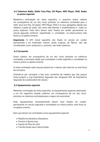 15
6.1 Cobertura Rádio, Rádio Toca-Fitas, CD Player, MP3 Player, DVD, Rodas
ou pneus especiais
Mediante a contratação da verba específica, o acessório estará coberto
em consequência de um dos riscos previstos na cobertura contratada para o
rádio e/ou toca-fita, CD player, MP3 Player, DVD e os seus agregados (desde que
relativos à parte de áudio, tais como alto-falantes e amplificadores) e rodas ou
pneus especiais. Estes itens devem estar fixados em caráter permanente no
veículo segurado conforme especificado e constatado na vistoria prévia, nota
fiscal ou na apólice anterior.
Importante: O GPS móvel (aparelho não fixado no veículo em caráter
permanente) e kit multimídia, mesmo sendo originais de fábrica, não são
considerados como acessórios e, portanto, não terão cobertura.
6.2 Carroçarias
Estará coberta, em consequência de um dos riscos previstos na cobertura
contratada, a carroçaria desde que contratada a verba específica e constatada na
vistoria prévia ou apólice anterior.
A verba contratada nesta clausula deverá ter o mesmo valor descrito na nota fiscal
da carroçaria.
Entende-se por carroçaria o baú e/ou carretinha de madeira que não possua
chassi próprio e cuja Importância Segurada não ultrapasse 50% da Importância
Segurada do cavalo/cabine do veículo.
6.3 Equipamentos especiais
Mediante contratação de verba específica, os equipamentos especiais destinados
a um fim específico estarão cobertos, em consequência de um dos riscos
previstos na cobertura contratada para o seguro do automóvel.
Estes equipamentos necessariamente devem estar fixados em caráter
permanente no veículo segurado e constatados na vistoria prévia, nota fiscal ou
na apólice anterior.
Itens que devem ser contratados como equipamento especial:
Plataforma elevatória /Elevadores
Terceiro e Quarto eixo
Capota de fibra de vidro
Transformação para Cabine Dupla
 