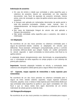 17
Indenização de acessórios
Em caso de sinistro e desde que contratada a verba específica para a
cobertura do acessório, deverá ser apresentado um dos seguintes
documentos: nota fiscal de aquisição do acessório sinistrado, vistoria
prévia, aviso de renovação ou cópia da apólice anterior para cobertura dos
acessórios.
A franquia será aplicada em reclamações decorrentes de perda parcial e
total dos acessórios contratados (citados neste manual, item 6,
independentemente da franquia existente para a cobertura de casco do
veículo.
Nos casos de Indenização Integral do veículo não será aplicada a
franquia dos acessórios.
Não sendo contratada verba específica para o acessório, não caberá a
indenização.
6.6 Adaptações
Na ocorrência de um dos riscos previstos na cobertura contratada para o
seguro do automóvel, estarão cobertas as adaptações em veículos para
deficientes físicos (exemplo: embreagem computadorizada, pomos e controle
de comandos elétricos) desde que estejam fixadas em caráter permanente
no veículo segurado e sejam constatadas na vistoria prévia, nota fiscal ou na
apólice anterior.
A adaptação deverá obrigatoriamente estar discriminada na proposta/apólice,
com a contratação da verba específica no campo próprio e com cobrança de
prêmio pela cobertura.
Importante: Havendo adaptação instalada no veículo, a contratação desta
cobertura será obrigatória (válida apenas para o seguro Allianz Auto Especial).
6.7 Capacete, roupas especiais de motociclista e malas especiais para
motocicletas
Na ocorrência de um dos riscos previstos na cobertura contratada para o
seguro da moto, estarão cobertos capacetes, roupas especiais (somente
macacões, jaquetas, luvas e botas) e malas especias para motocicletas desde que
seja contratada verba específica na apólice e que sejam constatados em nota
fiscal e que os danos nestes itens sejam decorrentes de um sinistro
indenizável de colisão parcial ou total da moto.
6.8 Plotagem/Envelopagem
Na ocorrência de um dos riscos previstos na cobertura contratada para o seguro
 