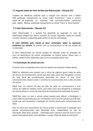 21
7.2 Segunda tabela de Valor de Mercado Referenciado - Cláusula 253
A tabela de referência utilizada para a cotação dos veículos será a tabela
FIPE, publicada mensalmente no jornal “Valor Econômico”. Caso a mesma
deixe de ser publicada ou suspensa, será automaticamente substituída
pela tabela Molicar, publicada mensalmente na revista “Carro” e “Auto Esporte”.
7.3 Valor Determinado - Cláusula 251
Valor Determinado é a quantia fixa garantida ao segurado no caso de
Indenização Integral por danos causados ao veículo segurado, fixada em moeda
corrente nacional e estipulada pelas partes no ato da contratação.
O valor definido pelo cliente já deve contemplar todos os opcionais
existentes no veículo, de acordo com as características ou de seu estado de
conservação.
O Valor Determinado do veículo poderá ser alterado antes da aceitação do
risco em decorrência de avarias constatadas na vistoria prévia. Neste caso, o
prêmio poderá sofrer alterações caso ocorra a aceitação desse risco.
7.4 Contratação de veículo zero km
O veículo será considerado como zero km apenas nas situações citadas abaixo:
7.4.1 For efetivada uma cotação com o início de vigência igual à data de saída
do veículo da concessionária, sendo que para estes casos será obrigatório o envio
da nota fiscal da concessionária autorizada da marca. A nota fiscal,
necessariamente, deverá conter o carimbo da concessionária com a data de saída
do veículo.
7.4.2 Tiver no máximo 30 dias da data de saída da concessionária e tiver
menos de 1.000 km rodados. Assim, para estes casos será obrigatória a realização
da vistoria prévia e o envio da nota fiscal da concessionária autorizada da marca.
7.4.3 Nos casos em que o veículo estiver parado para efetuar a blindagem, o
prazo máximo permitido para ser considerado como zero km passará para 60 dias,
sendo que será necessária a realização da vistoria previa para comprovação dos
fatos.
Para os casos que necessitarem de vistoria prévia, a senha para a realização será
gerada automaticamente pelo AllianzNet Auto, independente do tipo de
renovação. Além disso, quando informado que o veículo é zero km (com ou sem
placa), automaticamente, será habilitado o campo “Data de saída da nota fiscal”.
 