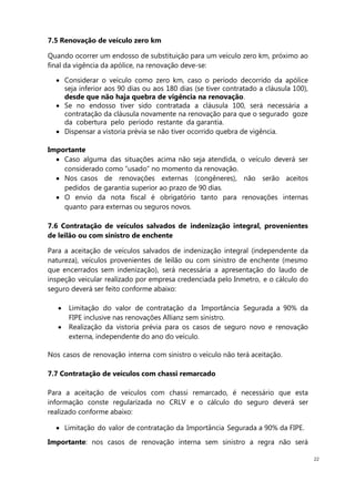 22
7.5 Renovação de veículo zero km
Quando ocorrer um endosso de substituição para um veículo zero km, próximo ao
final da vigência da apólice, na renovação deve-se:
Considerar o veículo como zero km, caso o período decorrido da apólice
seja inferior aos 90 dias ou aos 180 dias (se tiver contratado a cláusula 100),
desde que não haja quebra de vigência na renovação.
Se no endosso tiver sido contratada a cláusula 100, será necessária a
contratação da cláusula novamente na renovação para que o segurado goze
da cobertura pelo período restante da garantia.
Dispensar a vistoria prévia se não tiver ocorrido quebra de vigência.
Importante
Caso alguma das situações acima não seja atendida, o veículo deverá ser
considerado como “usado” no momento da renovação.
Nos casos de renovações externas (congêneres), não serão aceitos
pedidos de garantia superior ao prazo de 90 dias.
O envio da nota fiscal é obrigatório tanto para renovações internas
quanto para externas ou seguros novos.
7.6 Contratação de veículos salvados de indenização integral, provenientes
de leilão ou com sinistro de enchente
Para a aceitação de veículos salvados de indenização integral (independente da
natureza), veículos provenientes de leilão ou com sinistro de enchente (mesmo
que encerrados sem indenização), será necessária a apresentação do laudo de
inspeção veicular realizado por empresa credenciada pelo Inmetro, e o cálculo do
seguro deverá ser feito conforme abaixo:
Limitação do valor de contratação da Importância Segurada a 90% da
FIPE inclusive nas renovações Allianz sem sinistro.
Realização da vistoria prévia para os casos de seguro novo e renovação
externa, independente do ano do veículo.
Nos casos de renovação interna com sinistro o veículo não terá aceitação.
7.7 Contratação de veículos com chassi remarcado
Para a aceitação de veículos com chassi remarcado, é necessário que esta
informação conste regularizada no CRLV e o cálculo do seguro deverá ser
realizado conforme abaixo:
Limitação do valor de contratação da Importância Segurada a 90% da FIPE.
Importante: nos casos de renovação interna sem sinistro a regra não será
 
