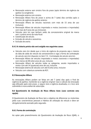 26
Renovação externa sem sinistro fora do prazo (após término de vigência da
apólice na congênere).
Renovação externa com sinistro.
Renovação Allianz fora do prazo e acima de 7 (sete) dias corridos após o
término de vigência da apólice anterior.
Renovação Allianz de veículos nacionais com mais de 15 anos de uso
(inclusive).
Renovação Allianz de veículos importados e motos (nacionais e importadas)
com mais de 9 anos de uso (inclusive).
Veículos zero km que tenham saído da concessionária original da marca
sem o prévio envio da nota fiscal.
Substituição de veículo.
Inclusão de veículo e acessórios.
Exclusão de avaria.
8.4.3 A vistoria prévia não será exigida nos seguintes casos:
Veículos zero km desde que o início de vigência da proposta seja o mesmo
da data de saída do veículo da concessionária e siga a forma de contratação
de veículo zero km disposto no item 7.4 - Contratação de veículo zero km.
Renovação Allianz de veículos importados e motos (nacionais e importadas)
com menos de 08 (oito) anos de uso, inclusive.
Renovação Allianz de veículos todas as categorias, exceto importados e
motos com até 14 (quatorze) anos de uso, inclusive.
Renovação externa de veículos com até 8 (oito) anos, inclusive
Veículos com cobertura somente de RCF.
8.5 Renovações Allianz
As renovações Allianz podem ser feitas em até 7 (sete) dias após o final de
vigência da apólice, mantendo-se a vigência original. Caso o cálculo da renovação
seja efetuado após este prazo, o seguro terá a vigência atualizada, e o risco será
submetido à nova análise de subscrição.
8.6 Questionário de Avaliação de Risco Allianz Auto (caso contrate esta
opção)
O Questionário de Avaliação de Risco tem o objetivo de diferenciar os motoristas
pelas suas características pessoais e hábitos de utilização do veículo e deve ser
obrigatoriamente assinado pelo segurado.
8.6.1 Forma de contratação
Ao optar pelo preenchimento do Questionário de Avaliação de Risco (QAR), o
 