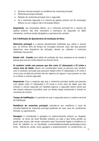 28
Quantos veículos existem na residência do motorista principal.
Motorista principal utilizado.
Relação do motorista principal com o segurado
Se o motorista segurado é o mesmo da apólice anterior (se for renovação
Allianz) ou se o seguro não é renovação Allianz.
Importante: nas renovações Allianz, se o motorista principal for o mesmo da
apólice anterior não será necessária a assinatura do segurado no QAR,
entretanto, continua sendo obrigatória a assinatura do corretor.
8.6.3 Definições do Questionário de Avaliação de Risco
Motorista principal: é a pessoa devidamente habilitada que utiliza o veículo
por, no mínimo, 85% do tempo de circulação semanal. Caso não seja possível
determinar essa frequência de utilização, deverá ser utilizado o motorista
habilitado mais jovem.
Estado civil - Casado: para efeito de avaliação de risco, equipara-se ao casado a
pessoa que vive em união estável nos termos da lei.
O condutor reside com pessoas que têm entre 17 (dezessete) e 25 (vinte e
cinco) anos de idade: devem ser consideradas todas as pessoas que residem
com o condutor principal que possuam idades entre 17 (dezessete) e 25 (vinte e
cinco) anos na data do primeiro dia de vigência do seguro, e que possam ou não
vir a utilizar o veículo segurado.
Importante: Caso a resposta seja que o motorista principal reside com pessoas
com idades entre 17 (dezessete) e 25 (vinte e cinco) anos de idade, que não
utilizam o veículo segurado em hipótese alguma, o segurado estará ciente que
não haverá cobertura securitária caso um destes esteja conduzindo o veículo no
momento do sinistro.
Tempo de habilitação: é o período em que o segurado possui a carteira nacional
de habilitação.
Residência do motorista principal: entende-se por residência o local de
moradia habitual do motorista principal podendo ser casa, casa em condomínio
fechado ou apartamento.
Garagem: é considerada a garagem ou estacionamento próprio ou alugado,
entende- se como tal, local fechado (coberto ou não) e que tenha portão ou
grade para acesso, não sendo necessário estar fisicamente ligado à residência ou
local de trabalho ou na faculdade/ universidade/escola/pós-graduação/cursos
livres. Admite-se, ainda, como garagem e estacionamento os condomínios ou
 