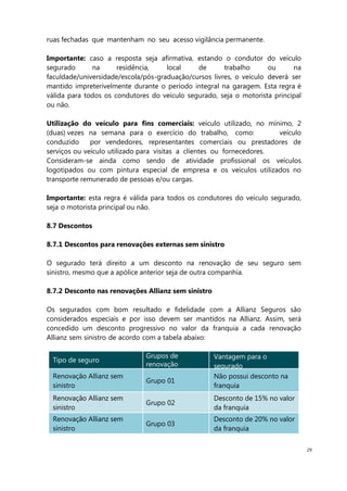 29
ruas fechadas que mantenham no seu acesso vigilância permanente.
Importante: caso a resposta seja afirmativa, estando o condutor do veículo
segurado na residência, local de trabalho ou na
faculdade/universidade/escola/pós-graduação/cursos livres, o veículo deverá ser
mantido impreterivelmente durante o período integral na garagem. Esta regra é
válida para todos os condutores do veículo segurado, seja o motorista principal
ou não.
Utilização do veículo para fins comerciais: veículo utilizado, no mínimo, 2
(duas) vezes na semana para o exercício do trabalho, como: veículo
conduzido por vendedores, representantes comerciais ou prestadores de
serviços ou veículo utilizado para visitas a clientes ou fornecedores.
Consideram-se ainda como sendo de atividade profissional os veículos
logotipados ou com pintura especial de empresa e os veículos utilizados no
transporte remunerado de pessoas e/ou cargas.
Importante: esta regra é válida para todos os condutores do veículo segurado,
seja o motorista principal ou não.
8.7 Descontos
8.7.1 Descontos para renovações externas sem sinistro
O segurado terá direito a um desconto na renovação de seu seguro sem
sinistro, mesmo que a apólice anterior seja de outra companhia.
8.7.2 Desconto nas renovações Allianz sem sinistro
Os segurados com bom resultado e fidelidade com a Allianz Seguros são
considerados especiais e por isso devem ser mantidos na Allianz. Assim, será
concedido um desconto progressivo no valor da franquia a cada renovação
Allianz sem sinistro de acordo com a tabela abaixo:
Tipo de seguro
Grupos de
renovação
Vantagem para o
segurado
Renovação Allianz sem
sinistro
Grupo 01
Não possui desconto na
franquia
Renovação Allianz sem
sinistro
Grupo 02
Desconto de 15% no valor
da franquia
Renovação Allianz sem
sinistro
Grupo 03
Desconto de 20% no valor
da franquia
 