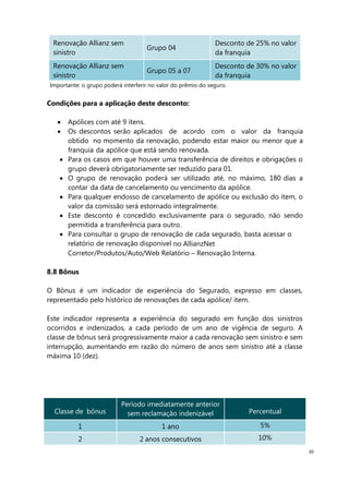 30
Renovação Allianz sem
sinistro
Grupo 04
Desconto de 25% no valor
da franquia
Renovação Allianz sem
sinistro
Grupo 05 a 07
Desconto de 30% no valor
da franquia
Importante: o grupo poderá interferir no valor do prêmio do seguro.
Condições para a aplicação deste desconto:
Apólices com até 9 itens.
Os descontos serão aplicados de acordo com o valor da franquia
obtido no momento da renovação, podendo estar maior ou menor que a
franquia da apólice que está sendo renovada.
Para os casos em que houver uma transferência de direitos e obrigações o
grupo deverá obrigatoriamente ser reduzido para 01.
O grupo de renovação poderá ser utilizado até, no máximo, 180 dias a
contar da data de cancelamento ou vencimento da apólice.
Para qualquer endosso de cancelamento de apólice ou exclusão do item, o
valor da comissão será estornado integralmente.
Este desconto é concedido exclusivamente para o segurado, não sendo
permitida a transferência para outro.
Para consultar o grupo de renovação de cada segurado, basta acessar o
relatório de renovação disponível no AllianzNet
Corretor/Produtos/Auto/Web Relatório – Renovação Interna.
8.8 Bônus
O Bônus é um indicador de experiência do Segurado, expresso em classes,
representado pelo histórico de renovações de cada apólice/ item.
Este indicador representa a experiência do segurado em função dos sinistros
ocorridos e indenizados, a cada período de um ano de vigência de seguro. A
classe de bônus será progressivamente maior a cada renovação sem sinistro e sem
interrupção, aumentando em razão do número de anos sem sinistro até a classe
máxima 10 (dez).
Classe de bônus
Período imediatamente anterior
sem reclamação indenizável Percentual
1 1 ano 5%
2 2 anos consecutivos 10%
 