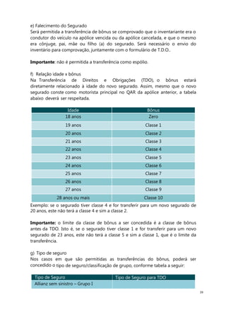 39
e) Falecimento do Segurado
Será permitida a transferência de bônus se comprovado que o inventariante era o
condutor do veículo na apólice vencida ou da apólice cancelada, e que o mesmo
era cônjuge, pai, mãe ou filho (a) do segurado. Será necessário o envio do
inventário para comprovação, juntamente com o formulário de T.D.O..
Importante: não é permitida a transferência como espólio.
f) Relação idade x bônus
Na Transferência de Direitos e Obrigações (TDO), o bônus estará
diretamente relacionado à idade do novo segurado. Assim, mesmo que o novo
segurado conste como motorista principal no QAR da apólice anterior, a tabela
abaixo deverá ser respeitada.
Idade Bônus
18 anos Zero
19 anos Classe 1
20 anos Classe 2
21 anos Classe 3
22 anos Classe 4
23 anos Classe 5
24 anos Classe 6
25 anos Classe 7
26 anos Classe 8
27 anos Classe 9
28 anos ou mais Classe 10
Exemplo: se o segurado tiver classe 4 e for transferir para um novo segurado de
20 anos, este não terá a classe 4 e sim a classe 2.
Importante: o limite da classe de bônus a ser concedida é a classe de bônus
antes da TDO. Isto é, se o segurado tiver classe 1 e for transferir para um novo
segurado de 23 anos, este não terá a classe 5 e sim a classe 1, que é o limite da
transferência.
g) Tipo de seguro
Nos casos em que são permitidas as transferências do bônus, poderá ser
concedido o tipo de seguro/classificação de grupo, conforme tabela a seguir:
Tipo de Seguro Tipo de Seguro para TDO
Allianz sem sinistro – Grupo I
 