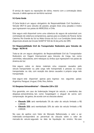 42
O serviço de reparo ou reposições de vidros, mesmo com a contratação desta
clausula, é válido apenas em território nacional.
9.3 Carta Verde
O Carta Verde é um seguro obrigatório de Responsabilidade Civil Facultativa -
Veicular (RCF-V) para veículos de passeio, picapes leves e/ou pesadas e motos
que ingressarem nos países do MERCOSUL e Chile.
Este seguro está disponível como uma cobertura do seguro de automóvel com
contratação de cobertura compreensiva, apenas para os estados do Paraná, Santa
Catarina, Rio Grande do Sul ou Mato Grosso do Sul, e as Condições Gerais estão
disponíveis através da Circular SUSEP N° 010 de 16 de junho de 1995.
9.4 Responsabilidade Civil do Transportador Rodoviário para Veículos de
Carga – RCTR-VI
Trata-se de um seguro obrigatório de Responsabilidade Civil do T ransportador
Rodoviário em Viagem Internacional para Veículos de Carga, tais como
caminhões, rebocadores, semi-reboques ou ônibus que ingressarem nos países da
América do Sul.
Este seguro cobre os danos materiais e/ou corporais causados pelo
veículo transportador ou pela carga nele transportada à pessoas ou coisas
transportadas ou não, com exceção dos danos causados à própria carga nele
transportada.
Este seguro está disponível apenas para ingresso nos seguintes países:
Argentina, Paraguai, Uruguai, Chile, Peru, Bolívia.
9.5 Despesas Extraordinárias* - Cláusulas 220 e 222
Fica garantido, em caso de Indenização Integral do veículo, o reembolso das
despesas extraordinárias, tais como hospedagem e aluguel de carros sem
comprovação de gastos, de acordo com as cláusulas abaixo:
Clausula 220: será reembolsado 5% do valor do veículo limitado a R$
1.000,00.
Cláusula 222: será reembolsado 10% do valor do veículo limitado a R$
2.000,00.
No caso de apólice com Valor de Mercado Referenciado, o valor a ser
indenizado corresponderá ao percentual da cláusula sobre o valor de
mercado do veículo segurado na data da liquidação do sinistro. No caso
 