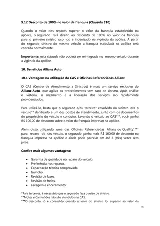 46
9.12 Desconto de 100% no valor da franquia (Cláusula 810)
Quando o valor dos reparos superar o valor da franquia estabelecido na
apólice, o segurado terá direito ao desconto de 100% no valor da franquia
para o primeiro sinistro ocorrido e indenizado na vigência da apólice. A partir
do segundo sinistro do mesmo veículo a franquia estipulada na apólice será
cobrada normalmente.
Importante: esta cláusula não poderá ser reintegrada no mesmo veículo durante
a vigência da apólice.
10. Benefícios Allianz Auto
10.1 Vantagens na utilização do CAS e Oficinas Referenciadas Allianz
O CAS (Centro de Atendimento a Sinistros) é mais um serviço exclusivo do
Allianz Auto, que agiliza os procedimentos sem caso de sinistro. Após análise
e vistoria, o orçamento e a liberação dos serviços são rapidamente
providenciados.
Para utilizá-lo, basta que o segurado e/ou terceiro* envolvido no sinistro leve o
veículo** danificado a um dos postos de atendimento, junto com os documentos
do proprietário do veículo e condutor. Levando o veículo ao CAS***, você ganha
R$ 100,00 de desconto sobre o valor da franquia impresso na apólice.
Além disso, utilizando uma das Oficinas Referenciadas Allianz ou Quallity****
para reparo do seu veículo, o segurado ganha mais R$ 100,00 de desconto na
franquia impressa na apólice e ainda pode parcelar em até 3 (três) vezes sem
juros.
Confira mais algumas vantagens:
Garantia de qualidade no reparo do veículo.
Preferência nos reparos.
Capacitação técnica comprovada.
Guincho.
Revisão de luzes.
Revisão de freios.
Lavagem e enceramento.
*Para terceiros, é necessário que o segurado faça o aviso de sinistro.
**Motos e Caminhões não são atendidos no CAS.
***O desconto só é concedido quando o valor do sinistro for superior ao valor da
 
