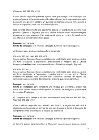 49
(Cláusulas 960, 962, 964 e 970)
Caso o veículo segurado apresente alguma pane que impeça a sua locomoção por
meios próprios e após o mesmo ter sido rebocado para local seguro definido pelo
Segurado, será possível utilizar o 2º guincho na mesma pane para remoção até a
oficina mais próxima, num raio máximo de 100 km.
Não havendo oficina neste raio, esse limite poderá ser excedido até a oficina mais
próxima. Optando o Segurado por outra oficina, a despesa com a quilometragem
excedente será por sua conta. Este serviço está sujeito ao horário de atendimento
das oficinas e à disponibilidade de peças.
Franquia: sem franquia.
Limite de utilização: sem limite de utilização durante a vigência da apólice.
c) Reboque após acidente, roubo ou furto localizado
Cláusulas 960, 962, 964, 968, 969 e 970
Caso o veículo Segurado fique completamente imobilizado após acidente, roubo
ou furto localizado, a Seguradora providenciará o reboque até a Oficina
Referenciada Allianz mais próxima ou até uma oficina indicada pelo Segurado.
Cláusulas 972 e 973
Caso o veículo Segurado fique completamente imobilizado após acidente, roubo
ou furto localizado, a Seguradora providenciará o reboque até a Oficina
Referenciada Allianz mais próxima com condições técnicas de reparo do
caminhão ou concessionária da marca mais próxima que atenda caminhão.
Franquia: sem franquia.
Limite de utilização: será concedido um reboque por ocorrência, exceto nos
casos onde houver necessidade de perícia do veículo em delegacia, quando será
fornecido o 2º reboque.
d) Transporte até a delegacia em caso de roubo ou furto (Cláusulas 960, 962, 964,
968, 969, 970, 972 e 973)
Caso o veículo segurado seja roubado ou furtado, a seguradora colocará à
disposição do Segurado um serviço de taxi para transportá-lo até a delegacia de
competência mais próxima para o registro da ocorrência.
Franquia: sem franquia.
Limite de utilização: sem limite de utilização durante a vigência da apólice.
e) Guincho apenas para Caminhões e Motos em casos de pane, acidente, roubo
 