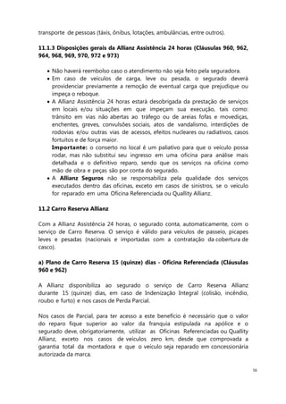 56
transporte de pessoas (táxis, ônibus, lotações, ambulâncias, entre outros).
11.1.3 Disposições gerais da Allianz Assistência 24 horas (Cláusulas 960, 962,
964, 968, 969, 970, 972 e 973)
Não haverá reembolso caso o atendimento não seja feito pela seguradora.
Em caso de veículos de carga, leve ou pesada, o segurado deverá
providenciar previamente a remoção de eventual carga que prejudique ou
impeça o reboque.
A Allianz Assistência 24 horas estará desobrigada da prestação de serviços
em locais e/ou situações em que impeçam sua execução, tais como:
trânsito em vias não abertas ao tráfego ou de areias fofas e movediças,
enchentes, greves, convulsões sociais, atos de vandalismo, interdições de
rodovias e/ou outras vias de acessos, efeitos nucleares ou radiativos, casos
fortuitos e de força maior.
Importante: o conserto no local é um paliativo para que o veículo possa
rodar, mas não substitui seu ingresso em uma oficina para análise mais
detalhada e o definitivo reparo, sendo que os serviços na oficina como
mão de obra e peças são por conta do segurado.
A Allianz Seguros não se responsabiliza pela qualidade dos serviços
executados dentro das oficinas, exceto em casos de sinistros, se o veículo
for reparado em uma Oficina Referenciada ou Quallity Allianz.
11.2 Carro Reserva Allianz
Com a Allianz Assistência 24 horas, o segurado conta, automaticamente, com o
serviço de Carro Reserva. O serviço é válido para veículos de passeio, picapes
leves e pesadas (nacionais e importadas com a contratação da cobertura de
casco).
a) Plano de Carro Reserva 15 (quinze) dias - Oficina Referenciada (Cláusulas
960 e 962)
A Allianz disponibiliza ao segurado o serviço de Carro Reserva Allianz
durante 15 (quinze) dias, em caso de Indenização Integral (colisão, incêndio,
roubo e furto) e nos casos de Perda Parcial.
Nos casos de Parcial, para ter acesso a este benefício é necessário que o valor
do reparo fique superior ao valor da franquia estipulada na apólice e o
segurado deve, obrigatoriamente, utilizar as Oficinas Referenciadas ou Quallity
Allianz, exceto nos casos de veículos zero km, desde que comprovada a
garantia total da montadora e que o veículo seja reparado em concessionária
autorizada da marca.
 