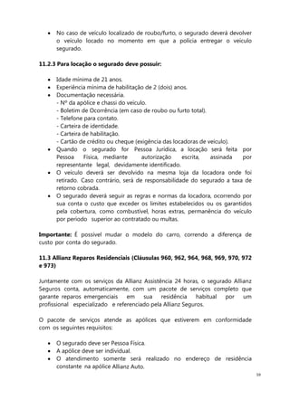 59
No caso de veículo localizado de roubo/furto, o segurado deverá devolver
o veículo locado no momento em que a polícia entregar o veículo
segurado.
11.2.3 Para locação o segurado deve possuir:
Idade mínima de 21 anos.
Experiência mínima de habilitação de 2 (dois) anos.
Documentação necessária.
- Nº da apólice e chassi do veículo.
- Boletim de Ocorrência (em caso de roubo ou furto total).
- Telefone para contato.
- Carteira de identidade.
- Carteira de habilitação.
- Cartão de crédito ou cheque (exigência das locadoras de veículo).
Quando o segurado for Pessoa Jurídica, a locação será feita por
Pessoa Física, mediante autorização escrita, assinada por
representante legal, devidamente identificado.
O veículo deverá ser devolvido na mesma loja da locadora onde foi
retirado. Caso contrário, será de responsabilidade do segurado a taxa de
retorno cobrada.
O segurado deverá seguir as regras e normas da locadora, ocorrendo por
sua conta o custo que exceder os limites estabelecidos ou os garantidos
pela cobertura, como combustível, horas extras, permanência do veículo
por período superior ao contratado ou multas.
Importante: É possível mudar o modelo do carro, correndo a diferença de
custo por conta do segurado.
11.3 Allianz Reparos Residenciais (Cláusulas 960, 962, 964, 968, 969, 970, 972
e 973)
Juntamente com os serviços da Allianz Assistência 24 horas, o segurado Allianz
Seguros conta, automaticamente, com um pacote de serviços completo que
garante reparos emergenciais em sua residência habitual por um
profissional especializado e referenciado pela Allianz Seguros.
O pacote de serviços atende as apólices que estiverem em conformidade
com os seguintes requisitos:
O segurado deve ser Pessoa Física.
A apólice deve ser individual.
O atendimento somente será realizado no endereço de residência
constante na apólice Allianz Auto.
 