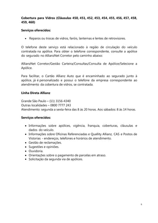 6
Cobertura para Vidros (Cláusulas 450, 451, 452, 453, 454, 455, 456, 457, 458,
459, 460)
Serviços oferecidos:
Reparos ou trocas de vidros, faróis, lanternas e lentes de retrovisores.
O telefone deste serviço está relacionado à região de circulação do veículo
contratada na apólice. Para obter o telefone correspondente, consulte a apólice
do segurado no AllianzNet Corretor pelo caminho abaixo:
AllianzNet Corretor/Gestão Carteira/Consultas/Consulta de Apólice/Selecione a
Apólice.
Para facilitar, o Cartão Allianz Auto que é encaminhado ao segurado junto à
apólice, já é personalizado e possui o telefone da empresa correspondente ao
atendimento da cobertura de vidros, se contratada.
Linha Direta Allianz
Grande São Paulo – (11) 3156-4340
Outras localidades – 0800 7777 243
Atendimento: segunda a sexta-feira das 8 às 20 horas. Aos sábados: 8 às 14 horas.
Serviços oferecidos:
Informações sobre apólices, vigência, franquia, coberturas, cláusulas e
dados do veículo.
Informações sobre Oficinas Referenciadas e Quallity Allianz, CAS e Postos de
Vistorias - endereços, telefones e horários de atendimento.
Gestão de reclamações.
Sugestões e opiniões.
Ouvidoria.
Orientações sobre o pagamento de parcelas em atraso.
Solicitação da segunda via de apólices.
 