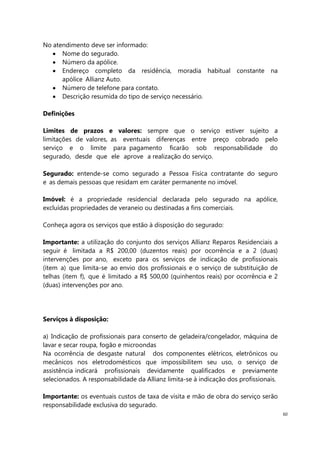60
No atendimento deve ser informado:
Nome do segurado.
Número da apólice.
Endereço completo da residência, moradia habitual constante na
apólice Allianz Auto.
Número de telefone para contato.
Descrição resumida do tipo de serviço necessário.
Definições
Limites de prazos e valores: sempre que o serviço estiver sujeito a
limitações de valores, as eventuais diferenças entre preço cobrado pelo
serviço e o limite para pagamento ficarão sob responsabilidade do
segurado, desde que ele aprove a realização do serviço.
Segurado: entende-se como segurado a Pessoa Física contratante do seguro
e as demais pessoas que residam em caráter permanente no imóvel.
Imóvel: é a propriedade residencial declarada pelo segurado na apólice,
excluídas propriedades de veraneio ou destinadas a fins comerciais.
Conheça agora os serviços que estão à disposição do segurado:
Importante: a utilização do conjunto dos serviços Allianz Reparos Residenciais a
seguir é limitada a R$ 200,00 (duzentos reais) por ocorrência e a 2 (duas)
intervenções por ano, exceto para os serviços de indicação de profissionais
(item a) que limita-se ao envio dos profissionais e o serviço de substituição de
telhas (item f), que é limitado a R$ 500,00 (quinhentos reais) por ocorrência e 2
(duas) intervenções por ano.
Serviços à disposição:
a) Indicação de profissionais para conserto de geladeira/congelador, máquina de
lavar e secar roupa, fogão e microondas
Na ocorrência de desgaste natural dos componentes elétricos, eletrônicos ou
mecânicos nos eletrodomésticos que impossibilitem seu uso, o serviço de
assistência indicará profissionais devidamente qualificados e previamente
selecionados. A responsabilidade da Allianz limita-se à indicação dos profissionais.
Importante: os eventuais custos de taxa de visita e mão de obra do serviço serão
responsabilidade exclusiva do segurado.
 